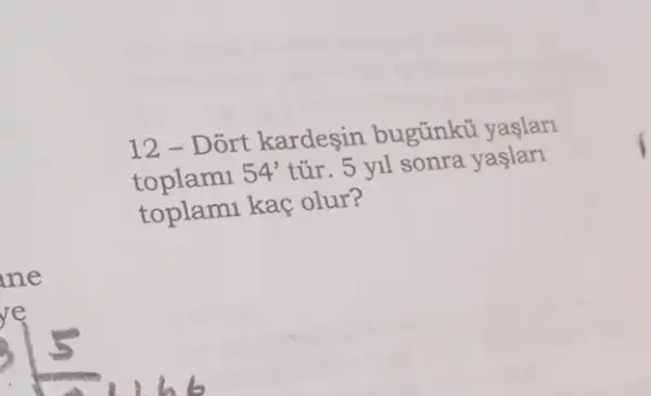 12 - Dort kardeşin bugũnkü yaslar
toplami 54' tủr. 5 yil sonra yaslarl
toplami kaç olur?