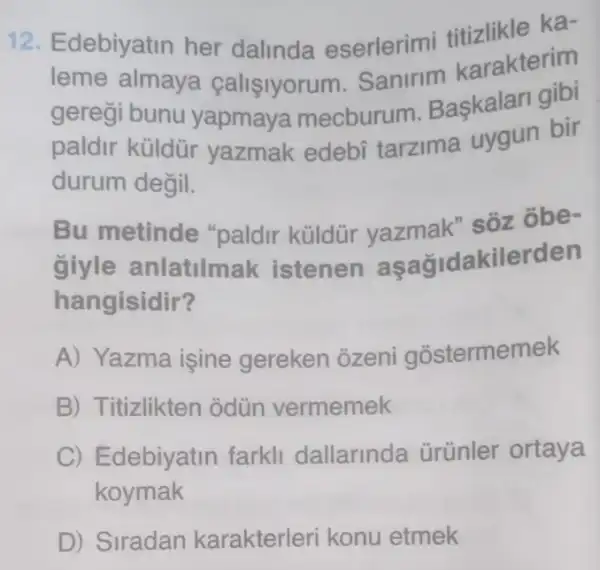 12. Edebiyatin her dalinda eserlerimi likle ka-
lome almaya calisiyorum Sanirim karakterim
geregi bunu yapmaya mecburum Baskalari on
paldir küldür yazmak edebí tarzima uygun bir
durum değil.
Bu metinde "paldir küldür vazmak" sõz obe-
giyle anlatilmak istenen aşağidakilerden
hangisidir?
A) Yazma işine gereken ozeni gostermemek
B) Titizlikten odün vermemek
C) Edebiyatin farkll dallarinda ürünler ortaya
koymak
D) Siradan karakterleri konu etmek