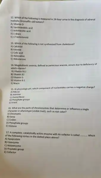 12. Which of the following is measured in 24-hour urine in the diagnosis of adrenal
medulla chromaffin cell tumors?
A) Vitamin D
B) Vanilmandelic acid
C) Indoleacetic acid
D) L-dopa
E) 17-ketosteroid
13. Which of the following is not synthesized from cholesterol?
A) Calcitriol
B) Estrone
C) Colic acid
D) Adrenaline
C) Aldosterone
14. Megaloblastic anemia, defined as pernicious anemia, occurs due to deficiency of
which vitamin?
A) Vitamin B12
B) Vitamin B2
C) Vitamin D
D) Vitamin B1
E) Niacin
15. At physiologic pH,which component of nucleotides carries a negative charge?
A) Ribose
B) Adenine
c)Deoxyribose
D) Phosphate groups
E) Urasil
16. What are the parts of chromosomes that determine or influence a single
character or phenotype (visible trait), such as eye color?
A) Chromatin
B) Gene
C) Codon
D) Phosphate groups
E) Histone
17. A complete, catalytically active enzyme with its cofactor is called
__ Which of the following comes in the dotted place above?
A) Apoprotein
B)Coenzyme
C) Holoenzyme
D) Prostatic group
E) Cofactor