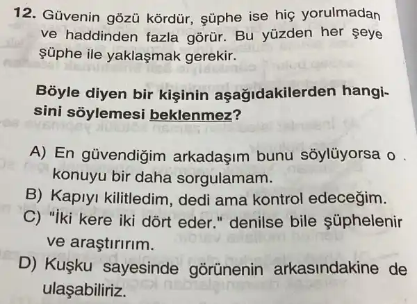 12. Güvenin gózủ kórdür., súphe ise hig yorulmadan
ve haddinder fazla gòrür.Bu yüzden her seye
súphe ile yaklasmak gerekir.
Bỏyle diyen bir kisinin aşağidakilerden hangi-
sini soylemes beklenmez?
A) En güvendigim arkadaşim bunu soylüyorsa
konuyu bir daha sorgulamam.
B) Kaplyl kilitledim , dedi ama kontrol edeceğim.
C) "iki kere iki dort eder " denilse bile súphelenir
ve araştiririm.
D) Kuşku sayesinde górünenin arkasindakine de
ulaşabiliriz.