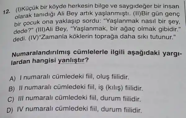 12. (I)Küçük bir koyde herkesin bilge ve saygideger bir insan
tanidigi Ali Bey artik yaşlanmişti . (II)Bir gủn genç
bir cocuk ona yaklaşip sordu:"Yaşlanmak nasil bir sey,
dede?" (III)Ali Bey,"Yaşlanmak, bir agaç olmak gibidir."
dedi. (IV)"Zamanla koklerin topraga daha siki tutunur 11
Numaralandirilmiş cümlelerle ilgili aşagidaki yargi-
lardan hangisi yanlistir?
A) Inumarall cümledeki fiil olus fiilidir.
B) II numarall cümledeki fiil, iş (kills) fiilidir.
C) III numarali cúmledeki fiil durum fiilidir.
D) IV numarali củmledeki fiil , durum fiilidir.