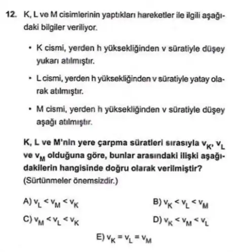 12. K,Lve M cisimlerinin yaptiklar hareketler ile ilgili aşaği-
daki bilgiler veriliyor.
K cismi, yerden h yüksekliginden v süratiyle dosey
yukari atilmiştir.
L cismi, yerden h yüksekliginden v sủratiyle yatay ola-
rak atilmiştir.
- M cismi, yerden h yüksekliginden v süratiyle dosey
aşaği atilmiştir.
K, L ve M'nin yere garpma süratleri sirasiyla v_(K'),v_(L)
vo v_(M) olduğuna gõre, bunlar arasindaki ilişki aşaği-
dakilerin hangisinde doğru olarak verilmiştir?
(Sürtünmeler õnemsizdir.)
A) v_(L)lt v_(M)lt v_(K)
B) v_(K)lt v_(L)lt v_(M)
C) v_(M)lt v_(L)lt v_(K)
D) v_(K)lt v_(M)lt v_(L)
E) v_(K)=v_(L)=v_(M)