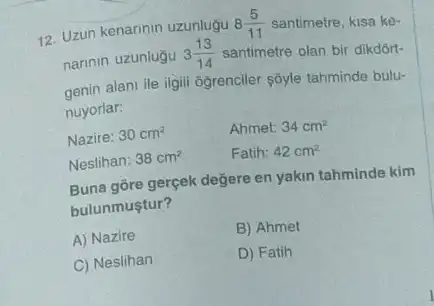 12. Uzun kenarinin uzunlugu 8(5)/(11) santimetre, kisa ke-
narinin uzunluğu 3(13)/(14) santimetre olan bir dikdort-
genin alani ile ilgili ogrenciler sóyle tahminde bulu-
nuyorlar:
Nazire: 30cm^2
Ahmet: 34cm^2
Neslihan: 38cm^2
Fatih: 42cm^2
Buna gōre gerçek değere en yakin tahminde kim
bulunmuştur?
A) Nazire
B) Ahmet
C) Neslihan
D) Fatih