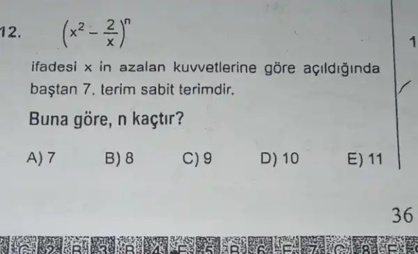 12. (x^2-(2)/(x))^n
ifadesi x in azalan kuvvetlerine gore açildiginda
baştan 7. terim sabit terimdir.
Buna gore, n kaçtir?
A) 7
B) 8
C) 9
D) 10
E) 11
36