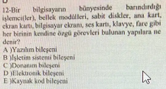 12-Bir bilgisayuru bünyesinde banndirdig
islemen(ler)bellek modalleri sabit diskler, ana kart,
ekran karti, bilgisaya:ekruni, ses karti, klavye . fare gibi
her birinin kendine ozgti Horevleri bulunan yapalura ne
denir?
A)Yazilim bileseni
B ilsletim sistem bileseni
c
D )Elektronik bilesen
E )Knynak kod