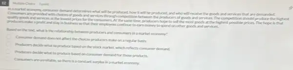 12
I point
hamariet economy, consumer demand determines what will be produced, how it will be produced, and who will receive the goods and services that are
that are demanded.
goods and services at the lowest prices for the consumers. At the some time, producers hope to sell the most goods at the highest possibleprices.The hope is that
producers make aprofit and stay in bushess so that their employees continue to earn money to spend onother goods and services.
Basedon the text what is the relationship between producers and consumers in a market economy?
Consumer demand does not affect the choices producers make on a regular basis.
Producers decide what to produce based on the stock market, which reflects consumer demand.
Producers decide what to produce based on consumer demand for those products.
Consumen areurrelable so Pere is a constant surplus In a market economy.