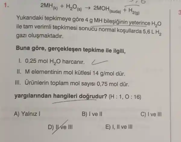 1.
2MH_((k))+H_(2)O_((s))arrow 2MOH_((suda))+H_(2(g))
Yukaridaki tepkimeye gõre 4 g MH bileşiginin yeterince
H_(2)O
ile tam verimli tepkimesi sonucu normal kosullarda
5,6LH_(2)
gazl oluşmaktadir.
Buna gore gerceklesen tepkime ile ilgili,
1. 0,25 mol H_(2)O harcanir.
__
II. M elementinin mol kútlesi 14g/mol dủr.
III. Urünlerin toplam mol sayis 0,75 mol dür.
yargilarindan hangileri dogrudur? (H:1,O:16)
A) Yalniz I
B) I ve II
C) I ve III
D) INe III
E) I, II ve III