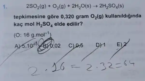 1.
2SO_(2)(g)+O_(2)(g)+2H_(2)O(s)arrow 2H_(2)SO_(4)(s)
tepkimesine gore 0,320 gram O_(2)(g) kullanildiginda
kaç mol H_(2)SO_(4) elde edilir?
(O: 16g.mol^-1
C) 0,5