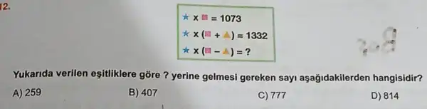 12.
x x=1073
to x(square +Delta )=1332
to x(square -Delta )=?
Yukarida verilen esitliklere góre?yerine gelmesi gereken sayi aşağidakilerden hangisidir?
A) 259
B) 407
C) 777
D) 814