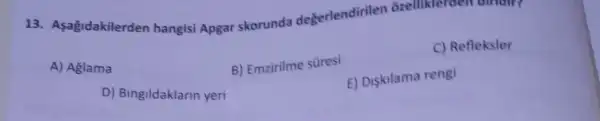 13. Asagidakilerden hangisi Apgar skorunda degerlendirilen orellikle
A) Aglama
D) Bingildaklarin yeri
B) Emzirilme süresi
C) Refleksler
E) Diskilama rengi