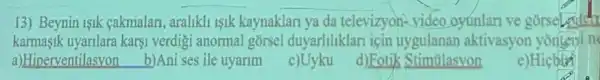 13) Beynin isik cakmalan, aralikli 1sik kaynaklari ya da televizyon-video oyunlari ve gorsel eaten
karmasik uyarilara karsi verdigi anormal gorsel duyarliliklari icin uygulanan aktivasyor youten teni n
a)Hinerventilasvon
b)Ani ses ile uyarim
c)Uyku
d)Eotik Stimulasvon
e)Hicbth