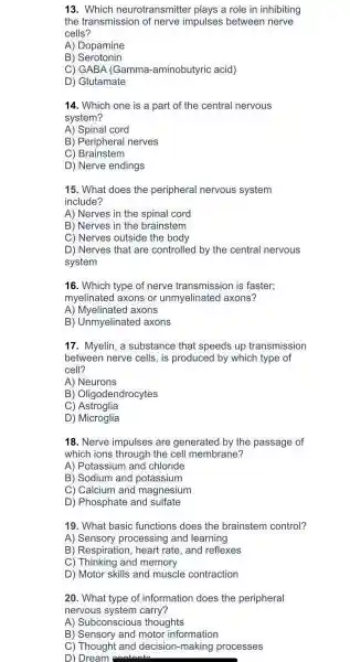 13 . Which neurotransmitte r plays a role in inhibiting
the transmission of nerve impulses between nerve
cells?
A)Dopamine
B)Serotonin
C) GABA (Gamma -aminobutyric acid)
D)Glutamate
14. Which one is a part of the central nervous
system?
A) Spinal cord
B)Periphera I nerves
C)Brainstem
D) Nerve endings
15. What does the peripheral nervous system
include?
A) Nerves in the spinal cord
B) Nerves in the brainstem
C) Nerves outside the body
D) Nerves that are controlled by the central nervous
system
16. Which type of nerve transmission is faster;
myelinatec I axons or unmyelir lated axons?
A)Myelinated axons
B)Unmyelinated axons
17 . Myelin, a substance that speeds up transmission
between nerve cells,is produced by which type of
cell?
A)Neurons
B)Oligodendrocytes
C)Astroglia
D)Microglia
18. Nerve impulses ; are generatec I by the passage of
which ions through the cell membrane?
A)Potassium I and chloride
B)Sodium and potassium
C)Calcium and magnesium
D)Phosphate and sulfate
19. What basic functions does the brainstem control?
A)Sensory processing and learning
B)Respiratior , heart rate , and reflexes
C)Thinking and memory
D) Motor skills and muscle contraction
20. What type of information I does the peripheral
nervous system carry?
A)Subconscious thoughts
B)Sensory and motor information
C)Thought and decision-making processes
D) Dream (contante