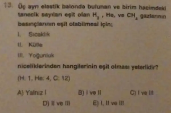 13. Oc ayn elastik balonda bulunan ve birim hacimdek
taneclk sayilan esit olan H_(2) He,ve CH_(4) gazlarinin
basinclarinin eşit olabilmesi icin;
1. Sicaklik
II. Kotle
III. Yogunluk
niceliklerinden hangilerinin eşit olmasi yeterlidir?
(H:1,He:4,C:12)
A) Yainiz 1
B) I ve II
C) I ve III
D) II ve III
E) I, II ve III