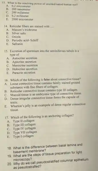 13. What is the resolving power of unaided/naked human eye?
A. 0,2 micrometer
B. 200 nanometer
C. 200 milimeter
D. 0,2 milimeter
E. 2000 micrometer
14. Reticular fibers are stained with __
A. Masson's trichrome
B. Silver salts
C. Orcein
D. Periodic acid-Schiff
E. Safranin
15. Excretion of spermium into the seminiferous tubule is a
type of
A. Autocrine secretion
B. Apocrine secretion
C. Merocrine secretion
D. Holocrine secretion
E. Paracrin secretion
16. Which of the following is false about connective tissue?
A. Loose connective tissue contains faintly stained ground
substance with fine fibers of collagen.
B. Reticular connective tissue contains type III collagen.
C. Mucoid tissue is an embryonic type of connective tissue.
D. Dense irregular connective tissue forms the capsule of
testis.
E. Wharton's jelly is an exampele of dense regular connective
tissue.
17. Which of the following is an anchoring collagen?
A. Type II collagen
B. Type III collagen
C. Type IV collagen
D. Type VII collagen
E. Type I collagen
18. What is the difference between basal lamina and
basement membrane?
20. Why do we call pseudostratified columnar epithelium
as pseudostrafied?
19. What are the steps of tissue preparation for light
microscopy?