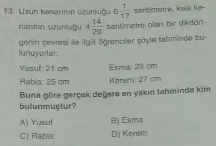 13. Uzun kenarinin uzunluğu 6(1)/(17) santimetre, kisa ke-
narinin uzunluğu 4(14)/(29) santimetre olan bir dikdôrt-
genin cevresi ile ilgil ogrenciler sôyle tahminde bu-
lunuyorlar.
Yusut: 21 cm
Esma: 23 cm
Rabia: 25 cm
Kerem: 27 cm
Buna gōre gerçek degere en yakin tahminde kim
bulunmustur?
A) Yusuf
B) Esma
C) Rabia
D) Kerem