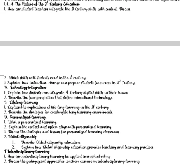 1.4. 4. The Nature of the of century Education
__ 1. How can student teachers integrate the il tentung kills with content. Discuss.
2.Which skills will students need in the 21 century.
3 triplain hew infondian change can prepare students for success in 21^t tentury.
B. Echnology integration
1. Explain how students can integrate of tentury digital skills in their lessons.
2. Dercribe the four peopediner that define educational technology
t. Iikelong learning
1, Explain the implications of life long learning in the 217 century.
2. Dexaxibe the strategies for creating life leng learning environments.
D. Bersonalized learning.
1. What is pencenalized learning
2. Explain the centext and saftew align with porrenclized learning
3. Disaust the strategies and lemons for pencenalised learning classmates.
E ttlebal attigen ship
1. Decaribe ttebal citisonship education
2.Explain hew tlebal atterschip education premeter teaching and learning practices.
I Interdictionary learning
1. How can intendisciplinary learning be applied in a school ret up.
2. Discuss the pedagegical appreacher teachers can lure in intendisciplinary learning