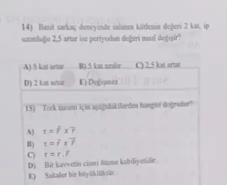 14) Basit sarkas dency inde salinan kotlenin dejeri 2 kat.ip
ununlugu 25 artar ise periyodun degeri nasil degisit?
A) 5 kat artar
B) 5 kat azalir
C) 25 katartar
D) 2 kat artar
E) Defismez
15) Tork tanim kein apagidakilerden hangter dogrudur?
A) tau =overrightarrow (F)times overrightarrow (r)
B) t=overrightarrow (r)times overrightarrow (F)
C) r=rcdot F
D) Birkuwetin cismi bteme kabiliyetidir.
E) Sakaler bir biylikluktor.