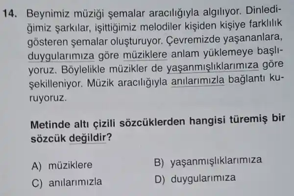 14. Beynimiz mùzigi semalar araciligiyla algiliyor. Dinledi-
gimiz sarkilar,işittigimiz melodiler kisiden kisive farklilik
gosteren semalar oluşturuyor.Cevremizde yaşananlara,
duygularimize gore múziklere anlam yúklemeye başII
yoruz. Bỏylelikle müzikler de yaşanmişliklarimiza gore
sekilleniyor. Mùzik araciligiyla anilarimizla baglanti ku-
ruyoruz.
Metinde alti çizili sozcüklerden hangisi türemiş bir
sozcủk değildir?
A) müziklere
B)yaçanmişliklarimiza
C) anilarimizla
D)duygularimiza