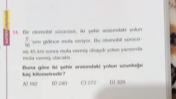 14. Bir otomobil surueoso, iki sehir arasindaki yotun
(5)/(10) 'ami gidince mola veriyor. Bu otomobil soroco
80 45 km sonia mola vermie olsaydi yolun yansinda
mola vermie olacakti
Buna gore iki pehir arasindald yolun uzunlugu
kae kilometredir?
A) 192
B) 240
C) 272
D) 320