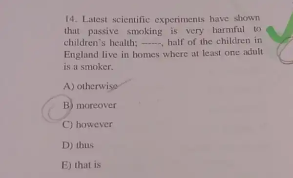 14. Latest scientific experiments have shown
that passive smoking is very harmful to
children's health; __ half of the children in
England live in homes where at least one adult
is a smoker.
A) otherwise
B) moreover
C) however
D) thus
E) that is