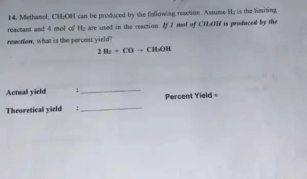 14. Methanol, CH_(2)OH can be produced by the following reaction .Assume H_(2) is the limiting
reactant and 4 mol of H_(2) are used in the reaction. If 1 mol of CH_(3)OH is produced by the
reaction, what is the percent yield?
2H_(2)+COarrow CH_(3)OH
Actual yield
__
PercentYield=
Theoretical yield
__