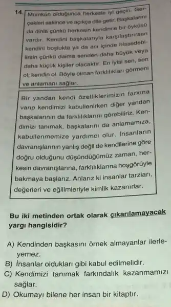 14 Mũmkān olduğunca herkesle iyi ancin.Ger-
cekleri sakince ve açikça dile getir. Başkalarin!
da dinle cũnkü herkesin kendince bir
vardir. Kendini baskalariyla karşilaştirirsan
kendini boslukta ya da acr icinde
lirsin cünkü daima senden daha büyük veya
daha küçük kişiler olacaktir. En iyisi sen sen
ol; kendin ol. Bōyle olman farkliliklari gormeni
ve anlamani sağlar.
Bir yandan kendi ozelliklerimizin farkina
varip kendimizi kabullenirken diğer yandan
başkalarinin da farklliklarini gorebiliriz Ken-
dimizi tanimak baskalarini da anlamamiza,
kab llenmemize yardimci olur. insanlarin
davranişlarinin yanlis değil de kendilerine gỡre
dogru olduğunu düşündüğimũz zaman.her-
kesin davranişlarina farkliliklarina hosgorüyle
bakmaya başlariz.Anlariz ki insanlar tarzlari,
değerleri ve eğilimleriyle kimlik kazanirlar.
Bu iki metinden ortak olarak cikarilamayacak
yargi hangisidir?
A) Kendinden başkasini ornek almayanlar ilerle-
yemez.
B) insanlar olduklari gibi kabul edilmelidir.
C) Kendimizi tanimak farkindalik kazanmamizi
D) Okumayi bilene her insan bir kitaptir.