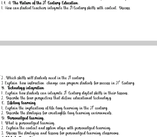 1.4. A. The nature of the of century Education
1. How can student teachers integrate the fl tentury skills with centent.Discust
2.Which skills will students need in the 21 century
3 Explain how instruction change can prepare students for success in 21^ast  tentury
B. Technology integration
1. Explain how students can integrate 25 Century dinytal skills in their lessons.
2. Describe the bour perspectives that define educational technology
t. Iikelong learning
1, Explain the implications of life long learning in the 2f century.
2. Decombe the strategies for creating life leng learning encironments.
D. Pensonalized learning.
1. What is personalized learning
2. Explain the centext and system aliyn with pensonalized learning
3. Discuss the strategies and letters for personalised learning classrooms.