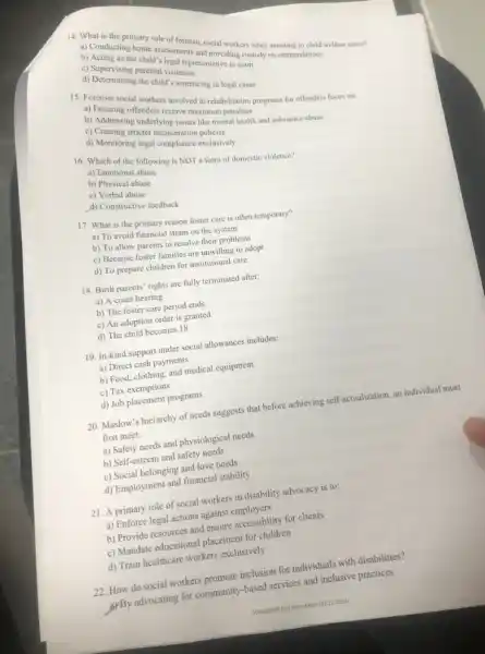 14. What is the primary role of forensic social workers
It's legal rets and providing customs recommendations
b) Acting as the
d) Supervising parental visitation
c) Determining the child's senior in legal cases
15. Forensic social workers (involved in rehabilitation programs for offenders focus on:
b) Addreing ngunders receive matimum penation
b) Addressing underlying issues like mental health and substance abuse
c) Creating stricter incarceration like men
d) Monitoring legal compliance exclusively
16. Which of the following is NOT a form of domestic violence?
a) Emotional
b) Physical abuse
c)Verbal abuse
d) Constructive feedback
17. What is the primary reason foster care is often temporary?
a) To avoid financial strain on the system
b) To allow parents to resolve their problems
c) Because foster families are unwilling to adopt
d) To prepare children for institutional care
18. Birth parents' rights are fully terminated after:
a) A court hearing
b) The foster care period ends
c) An adoption order is granted
d) The child becomes 18
19. In-kind support under social allowances includes:
a) Direct cash payments
b) Food, clothing, and medical equipment
c) Tax exemptions
d) Job placement programs
20. Maslow's hierarchy of needs suggests that before achieving self-actualization, an individual must
first meet:
a) Safety needs and physiological needs
b) Self-esteem and safety needs
c) Social belonging and love needs
d) Employment and financial stability
21. A primary role of social workers in disability advocacy is to:
a) Enforce legal actions against employers
b) Provide resources and ensure accessibility for clients
c) Mandate educational placement for children
d) Train healthcare workers exclusively
22. How do social workers promote inclusion for individuals with disabilities?
grBy advocating for community -based services and inclusive practices