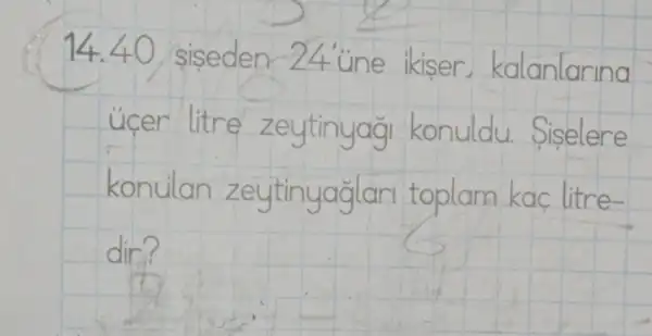 14.40 siseden -24 une ikiser,kalanlarina
ucer litre zeytinyag konuldu.Siselere
konulan zeytinyaglar toplam kac litre-
dir?