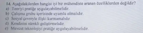 14.Asagrdakilerder hangisi iyi bir muhendiste aranan ozelliklerden degildir?
a) Teoriyi pratige uygulayabilmelidir.
b) Calisma grubu icerisinde uyumlu olmalidir.
c)Sosyal cevreyle iliski kurmamalidir
d) Kendisini surekli gelistirmelidir.
e) Mevcul teknolojiyi pratige uygulayabilmelidir.