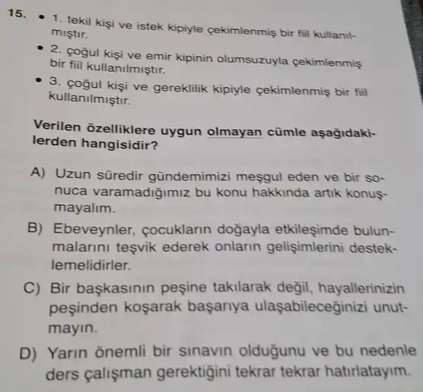 15.
- 1. tekil kişi ve istek kipiyle cekimlenmiş bir fill kullanil-
miştir.
2. cogul kisi ve emir kipinin olumsuzuyla cekimlenmis
bir fiil kullanilmiştir.
ve gereklilik kipiyle cekimlenmiş bir fiil
kullanilmiştir.
Verilen angles are uygun olmayan cümle aşağidaki-
lerden hangisidir?
A) Uzun süredir gündemimizi mesgul eden ve bir so-
nuca varamadiğimiz bu konu hakkinda artik konus
mayalim.
B) Ebeveynler cocuklarin dogayla etkilesimde bulun-
malarini teşvik ederek onlarin gelişimlerini destek-
lemelidirler.
C) Bir baskasinin peşine takilarak değil, hayallerinizin
pesinden kosarak basarlya ulaşabileceginizi unut-
mayin.
D) Yarin onemli bir sinavin oldugunu ve bu nedenle
ders calişman gerektigini tekrar tekrar hatirlatayim.