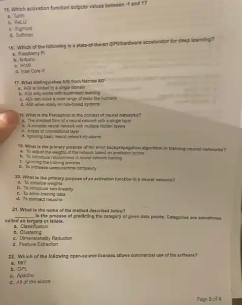 15. Which activation function outputs values between 4 and 1?
a. Tanh
b. ReLU
c. Sigmoid
d. Softmax
16. Which of the following is a state -of-the-art G
GPU/hardware accelerator
or for deep learning?
a. Raspberry Pi
b. Arduino
c.
H100
d. Intel Core 17
17. What distinguishes AGI from Narrow Al?
a. AGl is limited to a single domain
b. AGl only works with supervised learning
c. AGI can solve a wide range of tasks like humans
d. AGI relies solely on rule-based systems
18. What is the Perceptron in the context of neural networks?
a. The simplest form of a neural network with a single layer
b. A complex neural network with multiple hidden layers
c. A type of convolutional layer
d. Ignoring basic neural network structures
19. What is the primary purpose of the error backpropagation algorithm in training neural networks?
a. To adjust the weights of the network based on prediction errors
b. To introduce randomness in neural network training
c. Ignoring the training process
d. To increase computational complexity
20. What is the primary purpose of an activation function in a neural network?
a. To initialize weights
b. To introduce non -linearity
c. To store training data
d. To connect neurons
21. What is the name of the method described below?
__ is the process of predicting the category of given data points. Categories are sometimes
called as targets or labels.
a. Classification
b. Clustering
c. Dimensionality Reduction
d. Feature Extraction
22. Which of the following open-source licenses al allows commercial ial use of the software?
a. MIT
b. GPL
c. Apache
d. All of the above