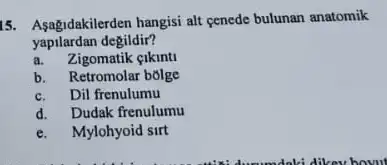 15. Asagidakilerden hangisi alt cenede bulunan anatomik
yapilardan degildir?
a. Zigomatik eikinti
b. Retromolar bolge
c. Dil frenulumu
d. Dudak frenulumu
e. Mylohyoid sirt