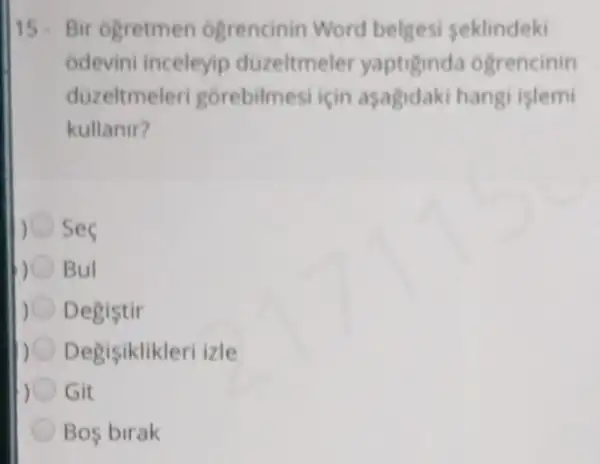 15- Bir ogretmen ogrencinin Word belgesi seklindeki
odevini inceleyip duzeltmele yaptiginda ogrencinin
duzeltmeleri gorebilmesi için asagidaki hangi islemi
kullanir?
) ses
Bul
) Degistir
Degisiklikleri izle
Git
Bos birak