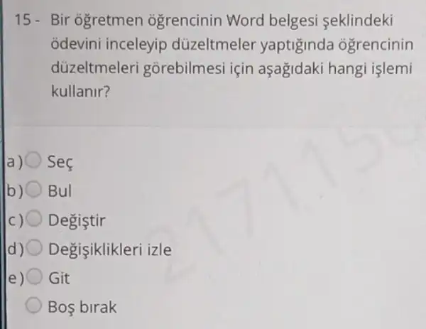 15- Bir ogretmen ogrencinin Word belgesi seklindeki
odevini inceleyip düzeltmeler yaptigind ogrencinin
düzeltmeler gorebilmesi için aşagidaki hang islemi
kullanir?
a) Sec
Bul
Degistir
Degisiklikleri izle
e) Git
Bos birak