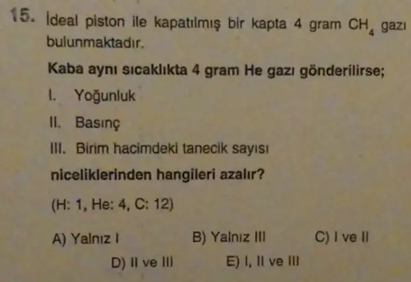 15. ideal piston ile kapatilmis bir kapta 4 gram
CH_(4) gazi
bulunmaktadir.
Kaba ayni sicaklikta 4 gram He gazi gonderilirse;
I. Yogunluk
II. Basing
III. Birim hacimdeki tanecik sayisi
niceliklerinden hangileri azalir?
(H:1,He:4 , C: 12)
A) Yalniz I
B) Yalniz III
C) I ve II
D) II ve III
E) I, II ve III