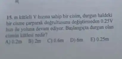 15. m kotleli V hizina sahip bir cisim,durgun haldeki
bir cisme carparak dogrultusunu degistimeden 0.25V
hizzi ile yoluna devam ediyor. Baslangiçta durgun olan
cismin kotlesi nedir?
A) 0.2m
B) 2m
C) 0.6m
D) 6m
E) 0.25m