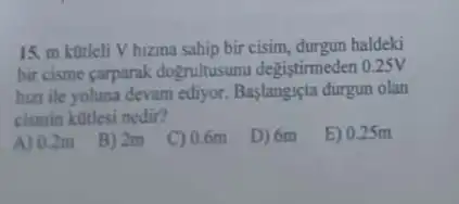 15. m kotleli V hizina sahip bir cisim.durgun haldeki
bir cisme çarparak dogrultusunu degistimeden 0.25V
hizi ile yoluna devam ediyor. Baslangiçta durgun olan
cismin kotlesi nedir?
A) 0.2m
B) 2m
C) 0.6m
D) 6m
E) 0.25m