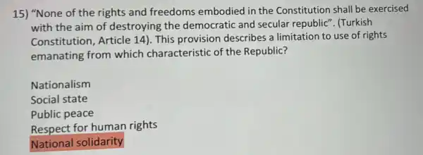 15) "None of the rights and freedoms embodied in the Constitution shall be exercised
with the aim of destroying the democratic and secular republic". (Turkish
Constitution Article 14). This provision describes a limitation to use of rights
emanating from which characteristic of the Republic?
Nationalism
Social state
Public peace
Respect for human rights
National solidarity