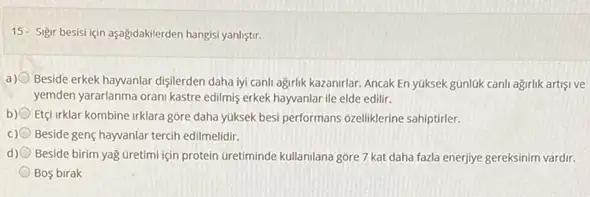 15- Sigir besisi için aşağdakilerden hangisi yanlistrr.
a) Beside erkek hayvanlar dişilerden daha lyi canli agirlik kazanirlar. Ancak En yuksek gúnlúk canh agrilik artisive
yemden yararlanma orani kastre edilmis erkek hayvanlar ile elde edilir.
b) Etçirklar kombine irklara góre daha yuksek besi performans ozeliklerine sahiptirler.
c) Beside genç hayvanlar tercih edilmelidir.
d) Beside birim yağ Gretimi için protein Gretiminde kullanilana góre 7 kat daha fazla enerjiye gereksinim vardir.
Bos birak