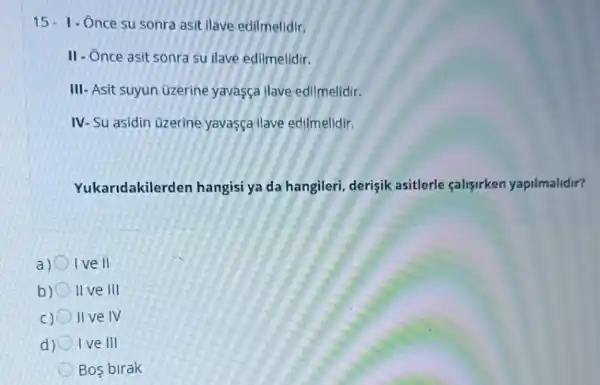 15-1 - Once su sonra asit ilave edilmelidir.
II- Once asit sonra su ilave edilmelidir.
III- Asit suyun üzerine yavasça ilave edilmelidir.
IV-Su asidin üzerine yavasça ilave edilmelidir.
Yukaridakilerden hangisi ya da hangileri, derişik asitlerle çalisirken yapilmalidir?
a) Ive II
b) II ve III
C) II ve IV
d) I ve III
Bos birak