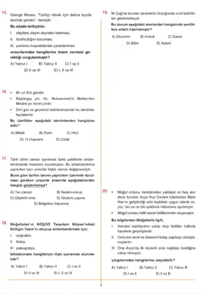 15.
George Mosse, "Taringi olmak için daima kiyida
durmak gerekir." demiştir.
Bu sōzde tarihçinin;
I. olaylara olayin dişindan bakmasi.
II. tarafsizligini korumasi,
III. yardimci kaynaklardan yararlanmasi
unsurlarindan hangilerine 8nem vermesi ge-
rektigi vurgulanmiştu?
A) Yalniz I	B) Yalniz II C) I ve II
D) II ve III
E) I, II ve III
16. - Biryil 354 gũndür.
Medine 'ye hicret yilidir.
Başlangie yil, Hz. Muhammedin Mekke'den
Dini gân ve gecelerin belirlenmesinde bu takvimler
faydalanilir.
Bu ozellikler agağidakl takvimlerden hangisine
aittir?
A) Miladi
B) Rumi
C) Hicri
D) 12 Hayvanli
E) Celali
17. Tarih bilimi zaman kerisinde farkli sekillerde anlam-
landinlarak insanlara sundhugtur. Bu anlamlandirma
yapiliken bazi unsurlar higbi zaman değişmemiştir.
Buna gore tarihin tanimi yapilirken üzerinde durul-
masi gereken unsurlar arasinda aşağidakilerden
hangisi gosterilemez?
A) Yer-zaman
B) Neden-sonuç
C) Objektif olma
D) Gozlem yapma
E) Belgelere dayanma
18. Moğolistan'n HÓ960 Tsaydam Müzesi'ndeki
Kültigin Yazit'ni okuyup anlamlandirmak lein;
I. epigrafya,
II. filoloji,
III. paleografya
bilimerinden hangileriyle iligk icerisinde olunma-
lidir?
A) Yalniz I
B) Yalniz II
C) I ve ll
D) II ve III
E) I, II ve III
19. lik Gag'da kurulan devietlerin birçogunda sinif farklilik-
lari gorülmekteydi.
Bu durum aşağidaki alanlardan hangisinde yenilik-
lere ortam hazirlamiştur?
B) Hukuk
C) Sanat
D) Bilim
E) Askeri
20. Mogol ordusu, kendisinden yaklagik on beọ asir
once kurulan Asya Hun Devleti hükümdari Mete
Hanin geliştirdigi onlu tepkilata uygun olarak on,
yāz, bin ve on bin seklinde boltmlere aynImigtur.
Moğol ordusu hafif sũvari birliklerinden oluşmuştur.
Bu bilgilerden Moğollarla ilgill,
I. Hareket kabiliyetine sahip olup birlikler halinde
harekete geçmişlerdir.
II. Ordunun sevkve idaresini kolay yapmayi amaçla-
miglardir.
III. Orta Asya'da ilk düzenh ordu tegkilati 6zelligine
sahip olmuştur.
yargilanndan hangilerine ulasilabilit?
A) Yalniz I
B) Yalniz II
C) Yalniz III
D) I've II
E) II ve III