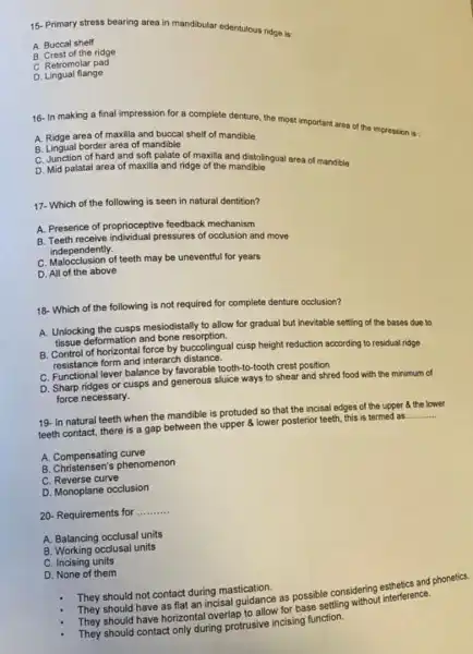 15-Primary stress bearing area in mandibular edentulous ridge is:
A. Buccal shelf
B. Crest of the ridge
C. Retromolar pad
D. Lingual flange
16- In making a final impression for a complete denture, the most important area of the impression is:
A. Ridge area of maxilla and buccal shelf of mandible
B. Lingual border area of mandible
C. Junction of hard and soft palate of maxilla and distolingual area of mandible
D. Mid palatal area of maxilla and ridge of the mandible
17- Which of the following is seen in natural dentition?
A. Presence of proprioceptive feedback mechanism
B. Teeth receive individual pressures of occlusion and move
independently.
C. Malocclusion of teeth may be uneventful for years
D. All of the above
18- Which of the following is not required for complete denture occlusion?
A. Unlocking the cusps mesiodistally to allow for gradual but inevitable setting of the bases due to
tissue deformation and bone resorption.
B. Control of horizontal force by buccolingual cusp height reduction according to residual ridge
Constance form and interarch distance.
C. Functional lever balance by favorable tooth-to-tootr crest position
D. Sharp ridges or cusps and generous sluice ways to shear and shred food with the minimum of
force necessary.
19- In natural teeth when the mandible is protuded so that the incisal edges of the upper 3 the lower
teeth contact, there is a gap between the upper 8 lower posterior teeth this is termed as
__
A. Compensating curve
B. Christensen's phenomenon
C. Reverse curve
D. Monoplane occlusion
20- Requirements for
__
A. Balancing occlusal units
B. Working occlusal units
C. Incising units
D. None of them
They should not contact during mastication.
They should have as flat an incisal guidance as possible considering anthetics and phonetics.
should have horizontal overlap to allow for base settling whout interference.
They should contact only during protrusive incising function.