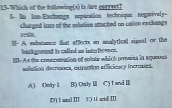 15-Which of the following(s) is hare comest?
1. In Ina-Exchange separation technique negatively-
chargedices of the solution attached on cation exchange
resin
11-A substance that affects an analytical signal or the
background is called an interference.
III.As the occentration of solute which remains in aqueous
solution decreases extraction efficiency increases.
A) Only I
B) Only I
C) I and II
D) I and III
E) II and III