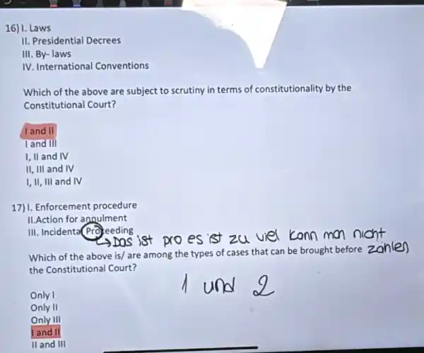 16) 1.Laws
II. Presidential Decrees
III. By- laws
IV. International Conventions
Which of the above are subject to scrutiny in terms of constitutionality by the
Constitutional Court?
land II
land III
I, II and IV
II, III and IV
I,II, III and IV
17) I. Enforcement procedure
II.Action for annulment
III. Incidenta(Profeeding
ist zu viel konn mon nicht
Which of the above is/ are among the types of cases that can be brought before zonlen
the Constitutional Court?
Only I
Only II
Only III
land II
II and III