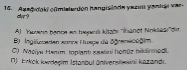 16. Asagidaki cũmlelerden hangisinde yazim yanlişi var-
dir?
A) Yazarin bence en basarili kitab "ihanet Noktasi'dir.
B) ingilizceden sonra Rusça da ôgrenecegim.
C) Naciye Hanim toplanti saatini henüz bildirmedi.
D) Erkek kardeşim istanbul üniversitesini kazandi.