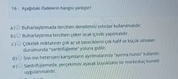 16- Asagidaki ifadelerin hangisi yanlistir?
a) Buharlastirmada tercihen denetimsiz isiticilar kullanilmalidir.
b) Buharlaştirma tercihen ceker ocak icinde yapilmalidir.
c) Cokelek miktarinin cok az ve taneciklerin cok hafif ve küçúk olmalari
durumunda "santrifti leme" yoluna gidilir.
d)
SIVI-SIVI heterojen karisimlarin ayrilmalarinda "ayirma hunisi" kullanilir.
e)
santrifujlemede yercekimini asacak buyuklükte bir merkezkaç kuweti
uygulanmalidir.