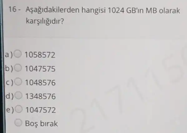 16 - Asagidakilerden hangisi 1024 GB'in MB olarak
karsiligidir?
1058572
b) 1047575
1048576
d) 1348576
e) 1047572
Bos birak