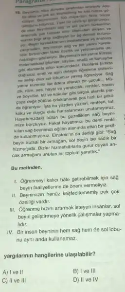 16. Beynimiz, bilim dunyasi tarafindan sinirferte dolu
bir atias ve cok azi keptedilmig bir kita olarak go.
Beynimizde 100 milyardan fazla
oldugunu bilyoruz. Tipki bir ceviz
de olan beynimizin sag ve sol yanm
arasinda cok hassas sinir liferinden olugan ve
sorekli bilgi akigi saglayan bir ag demeti bulunu-
yor. Beyin hastaliklanni incelenmesi ve anatomi
palipmalan, beynimizin sag ve sol yarim kürele-
rinin birbirinden farkli Ozellik ve yeteneklerle do-
natidigini gósteriyor. Beynimizin sol yarim küresi;
matematiksel işlemler, sayllar.analiz ve konusma
gibi alanlarda etkin konumdadir.Bunlarla birlikte
dogrusal, sirah ve aşin detayci oğrenme sistemi-
ne sahip olan sol lobumuz yavag ogreniyor. Sag
yanm küremiz ise Adeta afacan bir cocuk... Mù-
zik ritim, ses, hayal ve yaraticilik, renkler, hacim
ve boyutlar, tat ve kokular gibi birgok alanda par-
çaya değil bútône odaklanarak cok hizh bir sekil-
de ogreniyor. lste bu yüzden yüzleri, renkleri, tat,
koku ve duygu dolu hatiralarimizi unutamiyoruz.
Hayatimizdaki bütün bu güzellikleri sağ beyni-
mize borçluyuz. Fakat hayatimizi bu denli renkli
kilan sağ beynimizi egitim alaninda etkin bir sekil-
de kullanmiyoruz. Einstein'in da dediği gibi: "Say
beyin kutsal bir armagan sol beyin ise sadik bir
hizmetçidir. Bizler hizmetkârlarla gurur duyan an-
cak armağani unutan bir toplum yarattik."
Bu metinden,
I. Ogrenmeyi kalici hâle getirebilmek için say
beyin faaliyetlerine de onem vermeliyiz.
II. Beynimizin henüz kesfedilememis pek cok
ozelligi vardir.
III. Ogrenme hizini artirmak isteyen insanlar, sol
beyni geliştirmeye yōnelik calismalar yapma-
lidir.
IV. Bir insan beyninin hem sağ hem de sol lobu-
nu ayni anda kullanamaz.
yargilarinin hangilerine ulaşilabilir?
A) I ve II
C) II ve III
B) I ve III
D) II ve IV