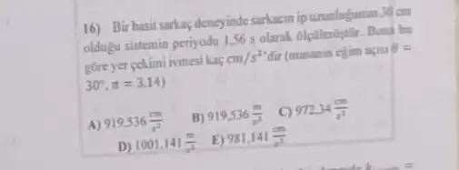 16) Bir basit sarkaçdeneyinde sarkasin ipuzunlufunun 30 on
oldugu sistemin periyodu 156 s olarak 6lcilmilistilir Buna bu
gore yer cekimi ivmesi kag
cm/s^2 dir (masanin ejim apai Theta =
30^circ ,pi =3,14)
A 919.536(cm)/(s^2)
B) 919,536(m)/(s^2)
C) 972,34(m)/(s^2)
D) 1001,141(m)/(s^2)
E) 981.141(cm)/(s^2)